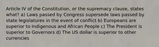 Article IV of the Constitution, or the supremacy clause, states what? a) Laws passed by Congress supersede laws passed by state legislatures in the event of conflict b) Europeans are superior to Indigenous and African People c) The President is superior to Governors d) The US dollar is superior to other currencies