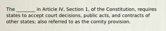 The ________ in Article IV, Section 1, of the Constitution, requires states to accept court decisions, public acts, and contracts of other states; also referred to as the comity provision.