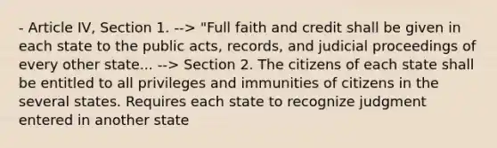 - Article IV, Section 1. --> "Full faith and credit shall be given in each state to the public acts, records, and judicial proceedings of every other state... --> Section 2. The citizens of each state shall be entitled to all privileges and immunities of citizens in the several states. Requires each state to recognize judgment entered in another state