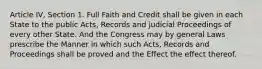 Article IV, Section 1. Full Faith and Credit shall be given in each State to the public Acts, Records and judicial Proceedings of every other State. And the Congress may by general Laws prescribe the Manner in which such Acts, Records and Proceedings shall be proved and the Effect the effect thereof.