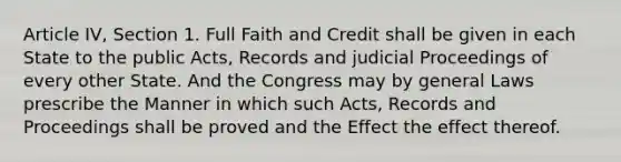 Article IV, Section 1. Full Faith and Credit shall be given in each State to the public Acts, Records and judicial Proceedings of every other State. And the Congress may by general Laws prescribe the Manner in which such Acts, Records and Proceedings shall be proved and the Effect the effect thereof.