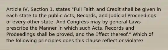 Article IV, Section 1, states "Full Faith and Credit shall be given in each state to the public Acts, Records, and Judicial Proceedings of every other state. And Congress may by general Laws prescribe the Manner in which such Acts, Records and Proceedings shall be proved, and the Effect thereof." Which of the following principles does this clause reflect or violate?