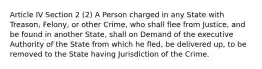 Article IV Section 2 (2) A Person charged in any State with Treason, Felony, or other Crime, who shall flee from Justice, and be found in another State, shall on Demand of the executive Authority of the State from which he fled, be delivered up, to be removed to the State having Jurisdiction of the Crime.