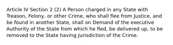 Article IV Section 2 (2) A Person charged in any State with Treason, Felony, or other Crime, who shall flee from Justice, and be found in another State, shall on Demand of the executive Authority of the State from which he fled, be delivered up, to be removed to the State having Jurisdiction of the Crime.