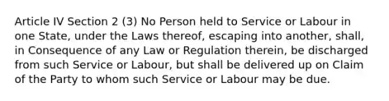 Article IV Section 2 (3) No Person held to Service or Labour in one State, under the Laws thereof, escaping into another, shall, in Consequence of any Law or Regulation therein, be discharged from such Service or Labour, but shall be delivered up on Claim of the Party to whom such Service or Labour may be due.