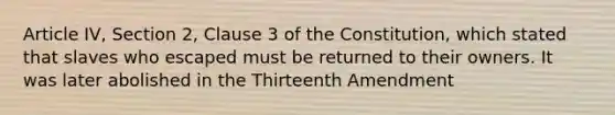 Article IV, Section 2, Clause 3 of the Constitution, which stated that slaves who escaped must be returned to their owners. It was later abolished in the Thirteenth Amendment