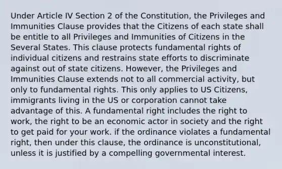 Under Article IV Section 2 of the Constitution, the Privileges and Immunities Clause provides that the Citizens of each state shall be entitle to all Privileges and Immunities of Citizens in the Several States. This clause protects fundamental rights of individual citizens and restrains state efforts to discriminate against out of state citizens. However, the Privileges and Immunities Clause extends not to all commercial activity, but only to fundamental rights. This only applies to US Citizens, immigrants living in the US or corporation cannot take advantage of this. A fundamental right includes the right to work, the right to be an economic actor in society and the right to get paid for your work. if the ordinance violates a fundamental right, then under this clause, the ordinance is unconstitutional, unless it is justified by a compelling governmental interest.