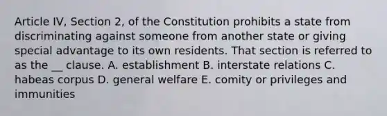 Article IV, Section 2, of the Constitution prohibits a state from discriminating against someone from another state or giving special advantage to its own residents. That section is referred to as the __ clause. A. establishment B. interstate relations C. habeas corpus D. general welfare E. comity or privileges and immunities