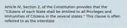 Article IV, Section 2, of the Constitution provides that the "Citizens of each State shall be entitled to all Privileges and Immunities of Citizens in the several states." This clause is often referred to as the interstate