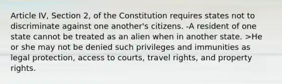 Article IV, Section 2, of the Constitution requires states not to discriminate against one another's citizens. -A resident of one state cannot be treated as an alien when in another state. >He or she may not be denied such privileges and immunities as legal protection, access to courts, travel rights, and property rights.