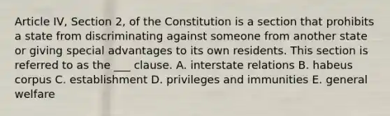 Article IV, Section 2, of the Constitution is a section that prohibits a state from discriminating against someone from another state or giving special advantages to its own residents. This section is referred to as the ___ clause. A. interstate relations B. habeus corpus C. establishment D. privileges and immunities E. general welfare