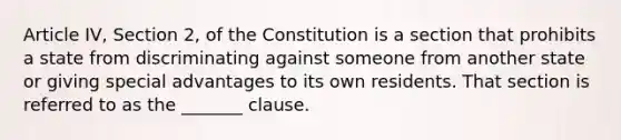 Article IV, Section 2, of the Constitution is a section that prohibits a state from discriminating against someone from another state or giving special advantages to its own residents. That section is referred to as the _______ clause.