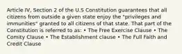 Article IV, Section 2 of the U.S Constitution guarantees that all citizens from outside a given state enjoy the "privileges and immunities" granted to all citizens of that state. That part of the Constitution is referred to as: • The Free Exercise Clause • The Comity Clause • The Establishment clause • The Full Faith and Credit Clause