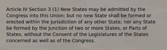 Article IV Section 3 (1) New States may be admitted by the Congress into this Union; but no new State shall be formed or erected within the Jurisdiction of any other State; nor any State be formed by the Junction of two or more States, or Parts of States, without the Consent of the Legislatures of the States concerned as well as of the Congress.