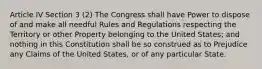 Article IV Section 3 (2) The Congress shall have Power to dispose of and make all needful Rules and Regulations respecting the Territory or other Property belonging to the United States; and nothing in this Constitution shall be so construed as to Prejudice any Claims of the United States, or of any particular State.