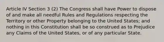 Article IV Section 3 (2) The Congress shall have Power to dispose of and make all needful Rules and Regulations respecting the Territory or other Property belonging to the United States; and nothing in this Constitution shall be so construed as to Prejudice any Claims of the United States, or of any particular State.