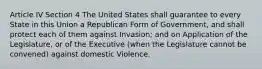 Article IV Section 4 The United States shall guarantee to every State in this Union a Republican Form of Government, and shall protect each of them against Invasion; and on Application of the Legislature, or of the Executive (when the Legislature cannot be convened) against domestic Violence.