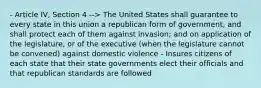 - Article IV, Section 4 --> The United States shall guarantee to every state in this union a republican form of government, and shall protect each of them against invasion; and on application of the legislature, or of the executive (when the legislature cannot be convened) against domestic violence - Insures citizens of each state that their state governments elect their officials and that republican standards are followed