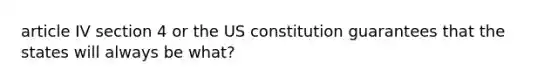 article IV section 4 or the US constitution guarantees that the states will always be what?