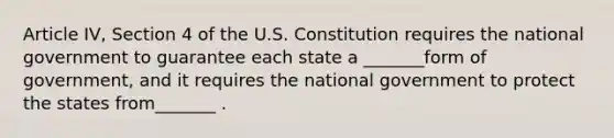 Article IV, Section 4 of the U.S. Constitution requires the national government to guarantee each state a _______form of government, and it requires the national government to protect the states from_______ .