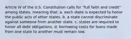 Article IV of the U.S. Constitution calls for "full faith and credit" among states, meaning that: a. each state is expected to honor the public acts of other states. b. a state cannot discriminate against someone from another state. c. states are required to honor all debt obligations. d. borrowing costs for loans made from one state to another must remain low.