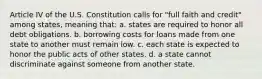 Article IV of the U.S. Constitution calls for "full faith and credit" among states, meaning that: a. states are required to honor all debt obligations. b. borrowing costs for loans made from one state to another must remain low. c. each state is expected to honor the public acts of other states. d. a state cannot discriminate against someone from another state.