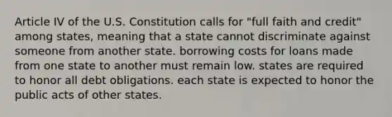 Article IV of the U.S. Constitution calls for "full faith and credit" among states, meaning that a state cannot discriminate against someone from another state. borrowing costs for loans made from one state to another must remain low. states are required to honor all debt obligations. each state is expected to honor the public acts of other states.