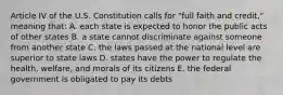 Article IV of the U.S. Constitution calls for "full faith and credit," meaning that: A. each state is expected to honor the public acts of other states B. a state cannot discriminate against someone from another state C. the laws passed at the national level are superior to state laws D. states have the power to regulate the health, welfare, and morals of its citizens E. the federal government is obligated to pay its debts