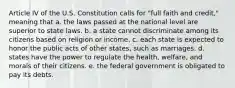 Article IV of the U.S. Constitution calls for "full faith and credit," meaning that a. the laws passed at the national level are superior to state laws. b. a state cannot discriminate among its citizens based on religion or income. c. each state is expected to honor the public acts of other states, such as marriages. d. states have the power to regulate the health, welfare, and morals of their citizens. e. the federal government is obligated to pay its debts.