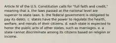 Article IV of the U.S. Constitution calls for "full faith and credit," meaning that a. the laws passed at the national level are superior to state laws. b. the federal government is obligated to pay its debts. c. states have the power to regulate the health, welfare, and morals of their citizens. d. each state is expected to honor the public acts of other states, such as marriages. e. a state cannot discriminate among its citizens based on religion or income.