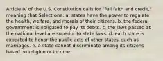 Article IV of the U.S. Constitution calls for "full faith and credit," meaning that Select one: a. states have the power to regulate the health, welfare, and morals of their citizens. b. the federal government is obligated to pay its debts. c. the laws passed at the national level are superior to state laws. d. each state is expected to honor the public acts of other states, such as marriages. e. a state cannot discriminate among its citizens based on religion or income.