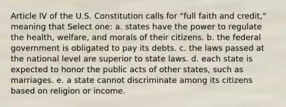 Article IV of the U.S. Constitution calls for "full faith and credit," meaning that Select one: a. states have the power to regulate the health, welfare, and morals of their citizens. b. the federal government is obligated to pay its debts. c. the laws passed at the national level are superior to state laws. d. each state is expected to honor the public acts of other states, such as marriages. e. a state cannot discriminate among its citizens based on religion or income.