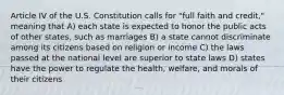 Article IV of the U.S. Constitution calls for "full faith and credit," meaning that A) each state is expected to honor the public acts of other states, such as marriages B) a state cannot discriminate among its citizens based on religion or income C) the laws passed at the national level are superior to state laws D) states have the power to regulate the health, welfare, and morals of their citizens