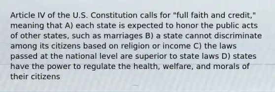 Article IV of the U.S. Constitution calls for "full faith and credit," meaning that A) each state is expected to honor the public acts of other states, such as marriages B) a state cannot discriminate among its citizens based on religion or income C) the laws passed at the national level are superior to state laws D) states have the power to regulate the health, welfare, and morals of their citizens