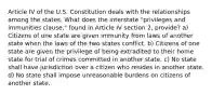 Article IV of the U.S. Constitution deals with the relationships among the states. What does the interstate "privileges and immunities clause," found in Article IV section 2, provide? a) Citizens of one state are given immunity from laws of another state when the laws of the two states conflict. b) Citizens of one state are given the privilege of being extradited to their home state for trial of crimes committed in another state. c) No state shall have jurisdiction over a citizen who resides in another state. d) No state shall impose unreasonable burdens on citizens of another state.