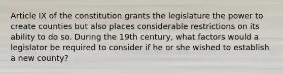 Article IX of the constitution grants the legislature the power to create counties but also places considerable restrictions on its ability to do so. During the 19th century, what factors would a legislator be required to consider if he or she wished to establish a new county?