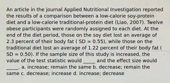 An article in the journal Applied Nutritional Investigation reported the results of a comparison between a low-calorie soy-protein diet and a low-calorie traditional-protein diet (Liao, 2007). Twelve obese participants were randomly assigned to each diet. At the end of the diet period, those on the soy diet lost an average of 2.3 percent of their body fat ( SD = 0.55), while those on the traditional diet lost an average of 1.22 percent of their body fat ( SD = 0.50). If the sample size of this study is increased, the value of the test statistic would _____ and the effect size would _____. a. increase; remain the same b. decrease; remain the same c. decrease; increase d. increase; decrease