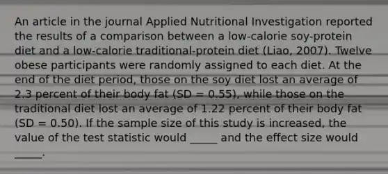 An article in the journal Applied Nutritional Investigation reported the results of a comparison between a low-calorie soy-protein diet and a low-calorie traditional-protein diet (Liao, 2007). Twelve obese participants were randomly assigned to each diet. At the end of the diet period, those on the soy diet lost an average of 2.3 percent of their body fat (SD = 0.55), while those on the traditional diet lost an average of 1.22 percent of their body fat (SD = 0.50). If the sample size of this study is increased, the value of the test statistic would _____ and the effect size would _____.