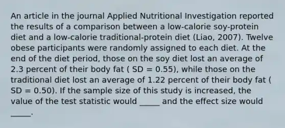 An article in the journal Applied Nutritional Investigation reported the results of a comparison between a low-calorie soy-protein diet and a low-calorie traditional-protein diet (Liao, 2007). Twelve obese participants were randomly assigned to each diet. At the end of the diet period, those on the soy diet lost an average of 2.3 percent of their body fat ( SD = 0.55), while those on the traditional diet lost an average of 1.22 percent of their body fat ( SD = 0.50). If the sample size of this study is increased, the value of the test statistic would _____ and the effect size would _____.