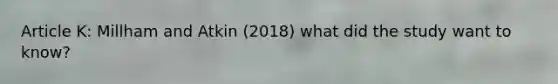 Article K: Millham and Atkin (2018) what did the study want to know?