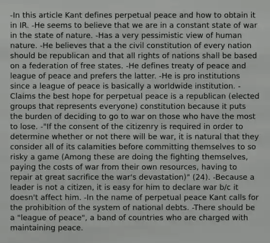 -In this article Kant defines perpetual peace and how to obtain it in IR. -He seems to believe that we are in a constant state of war in the state of nature. -Has a very pessimistic view of human nature. -He believes that a the civil constitution of every nation should be republican and that all rights of nations shall be based on a federation of free states. -He defines treaty of peace and league of peace and prefers the latter. -He is pro institutions since a league of peace is basically a worldwide institution. -Claims the best hope for perpetual peace is a republican (elected groups that represents everyone) constitution because it puts the burden of deciding to go to war on those who have the most to lose. -"If the consent of the citizenry is required in order to determine whether or not there will be war, it is natural that they consider all of its calamities before committing themselves to so risky a game (Among these are doing the fighting themselves, paying the costs of war from their own resources, having to repair at great sacrifice the war's devastation)" (24). -Because a leader is not a citizen, it is easy for him to declare war b/c it doesn't affect him. -In the name of perpetual peace Kant calls for the prohibition of the system of national debts. -There should be a "league of peace", a band of countries who are charged with maintaining peace.