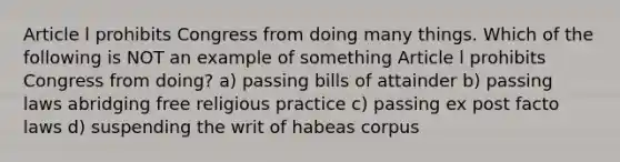 Article l prohibits Congress from doing many things. Which of the following is NOT an example of something Article l prohibits Congress from doing? a) passing bills of attainder b) passing laws abridging free religious practice c) passing ex post facto laws d) suspending the writ of habeas corpus