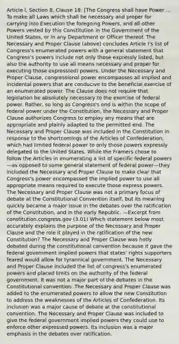 Article l, Section 8, Clause 18: [The Congress shall have Power ... To make all Laws which shall be necessary and proper for carrying into Execution the foregoing Powers, and all other Powers vested by this Constitution in the Government of the United States, or in any Department or Officer thereof. The Necessary and Proper Clause (above) concludes Article I's list of Congress's enumerated powers with a general statement that Congress's powers include not only those expressly listed, but also the authority to use all means necessary and proper for executing those express(ed) powers. Under the Necessary and Proper Clause, congressional power encompasses all implied and incidental powers that are conducive to the beneficial exercise of an enumerated power. The Clause does not require that legislation be absolutely necessary to the exercise of federal power. Rather, so long as Congress's end is within the scope of federal power under the Constitution, the Necessary and Proper Clause authorizes Congress to employ any means that are appropriate and plainly adapted to the permitted end. The Necessary and Proper Clause was included in the Constitution in response to the shortcomings of the Articles of Confederation, which had limited federal power to only those powers expressly delegated to the United States. While the Framers chose to follow the Articles in enumerating a list of specific federal powers—as opposed to some general statement of federal power—they included the Necessary and Proper Clause to make clear that Congress's power encompassed the implied power to use all appropriate means required to execute those express powers. The Necessary and Proper Clause was not a primary focus of debate at the Constitutional Convention itself, but its meaning quickly became a major issue in the debates over the ratification of the Constitution, and in the early Republic. —Excerpt from constitution.congress.gov (3.01) Which statement below most accurately explains the purpose of the Necessary and Proper Clause and the role it played in the ratification of the new Constitution? The Necessary and Proper Clause was hotly debated during the constitutional convention because it gave the federal government implied powers that states' rights supporters feared would allow for tyrannical government. The Necessary and Proper Clause included the list of congress's enumerated powers and placed limits on the authority of the federal government. It was not a major part of the debates in the Constitutional convention. The Necessary and Proper Clause was added to the enumerated powers to allow the new Constitution to address the weaknesses of the Articles of Confederation. Its inclusion was a major cause of debate at the constitutional convention. The Necessary and Proper Clause was included to give the federal government implied powers they could use to enforce other expressed powers. Its inclusion was a major emphasis in the debates over ratification.