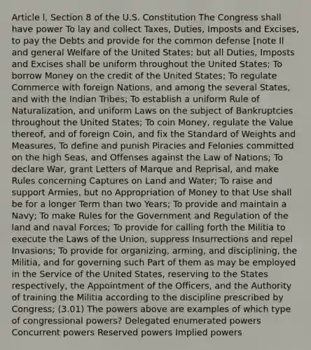 Article l, Section 8 of the U.S. Constitution The Congress shall have power To lay and collect Taxes, Duties, Imposts and Excises, to pay the Debts and provide for the common defense [note Il and general Welfare of the United States; but all Duties, Imposts and Excises shall be uniform throughout the United States; To borrow Money on the credit of the United States; To regulate Commerce with foreign Nations, and among the several States, and with the Indian Tribes; To establish a uniform Rule of Naturalization, and uniform Laws on the subject of Bankruptcies throughout the United States; To coin Money, regulate the Value thereof, and of foreign Coin, and fix the Standard of Weights and Measures, To define and punish Piracies and Felonies committed on the high Seas, and Offenses against the Law of Nations; To declare War, grant Letters of Marque and Reprisal, and make Rules concerning Captures on Land and Water; To raise and support Armies, but no Appropriation of Money to that Use shall be for a longer Term than two Years; To provide and maintain a Navy; To make Rules for the Government and Regulation of the land and naval Forces; To provide for calling forth the Militia to execute the Laws of the Union, suppress Insurrections and repel Invasions; To provide for organizing, arming, and disciplining, the Militia, and for governing such Part of them as may be employed in the Service of the United States, reserving to the States respectively, the Appointment of the Officers, and the Authority of training the Militia according to the discipline prescribed by Congress; (3.01) The powers above are examples of which type of congressional powers? Delegated enumerated powers Concurrent powers Reserved powers Implied powers