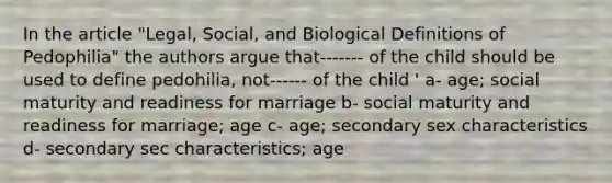 In the article "Legal, Social, and Biological Definitions of Pedophilia" the authors argue that------- of the child should be used to define pedohilia, not------ of the child ' a- age; social maturity and readiness for marriage b- social maturity and readiness for marriage; age c- age; secondary sex characteristics d- secondary sec characteristics; age