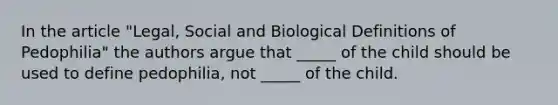 In the article "Legal, Social and Biological Definitions of Pedophilia" the authors argue that _____ of the child should be used to define pedophilia, not _____ of the child.
