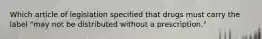 Which article of legislation specified that drugs must carry the label "may not be distributed without a prescription."