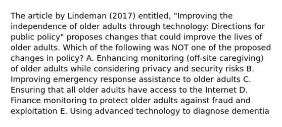 The article by Lindeman (2017) entitled, "Improving the independence of older adults through technology: Directions for public policy" proposes changes that could improve the lives of older adults. Which of the following was NOT one of the proposed changes in policy? A. Enhancing monitoring (off-site caregiving) of older adults while considering privacy and security risks B. Improving emergency response assistance to older adults C. Ensuring that all older adults have access to the Internet D. Finance monitoring to protect older adults against fraud and exploitation E. Using advanced technology to diagnose dementia