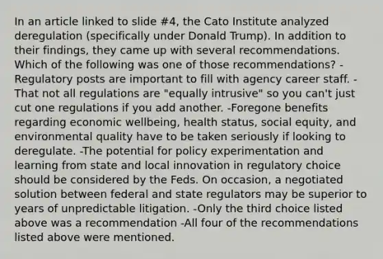 In an article linked to slide #4, the Cato Institute analyzed deregulation (specifically under Donald Trump). In addition to their findings, they came up with several recommendations. Which of the following was one of those recommendations? -Regulatory posts are important to fill with agency career staff. -That not all regulations are "equally intrusive" so you can't just cut one regulations if you add another. -Foregone benefits regarding economic wellbeing, health status, social equity, and environmental quality have to be taken seriously if looking to deregulate. -The potential for policy experimentation and learning from state and local innovation in regulatory choice should be considered by the Feds. On occasion, a negotiated solution between federal and state regulators may be superior to years of unpredictable litigation. -Only the third choice listed above was a recommendation -All four of the recommendations listed above were mentioned.