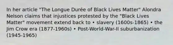 In her article "The Longue Durée of Black Lives Matter" Alondra Nelson claims that injustices protested by the "Black Lives Matter" movement extend back to • slavery (1600s-1865) • the Jim Crow era (1877-1960s) • Post-World-War-II suburbanization (1945-1965)